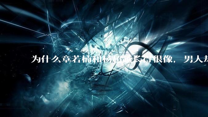 为什么章若楠和杨超越长得很像,男人却更喜欢章若楠,认为有女人味,而觉得杨超越像小女孩?